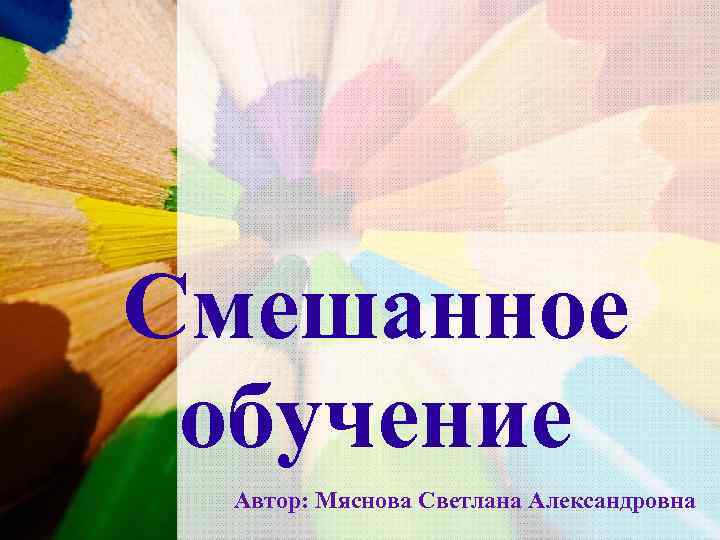 Смешанное обучение Автор: Мяснова Светлана Александровна 