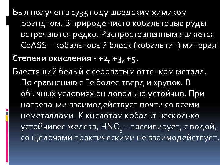 Был получен в 1735 году шведским химиком  Брандтом. В природе чисто кобальтовые руды