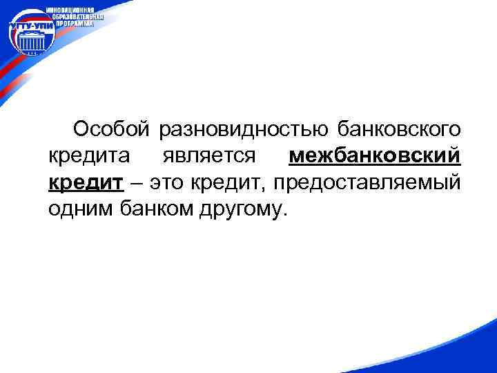 Особой разновидностью банковского кредита является межбанковский кредит – это кредит, предоставляемый одним банком другому.