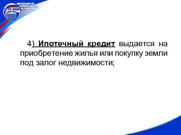 4) Ипотечный кредит выдается на приобретение жилья или покупку земли под залог недвижимости; 