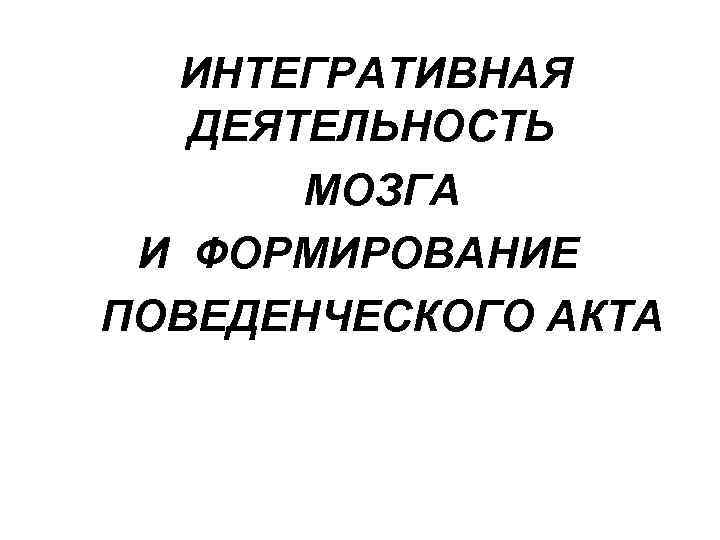  ИНТЕГРАТИВНАЯ  ДЕЯТЕЛЬНОСТЬ  МОЗГА И ФОРМИРОВАНИЕ ПОВЕДЕНЧЕСКОГО АКТА 