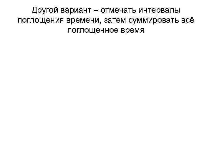 Другой вариант – отмечать интервалы поглощения времени, затем суммировать всё Другой вариант – отмечать интервалы поглощения времени, затем суммировать всё