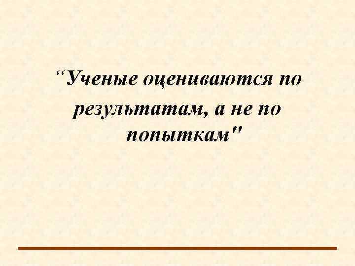 “Ученые оцениваются по  результатам, а не по  попыткам