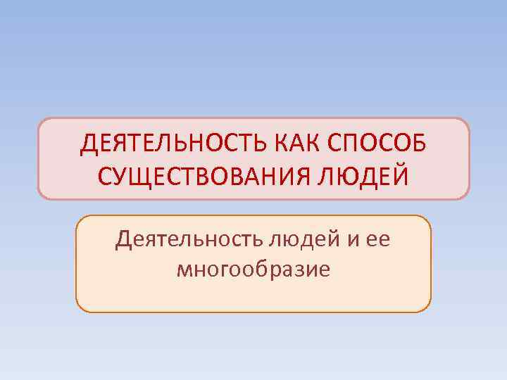 ДЕЯТЕЛЬНОСТЬ КАК СПОСОБ СУЩЕСТВОВАНИЯ ЛЮДЕЙ  Деятельность людей и ее  многообразие 