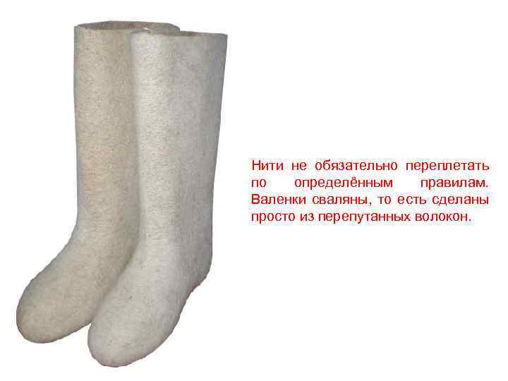 Нити не обязательно переплетать по определённым правилам. Валенки сваляны, то есть сделаны просто из