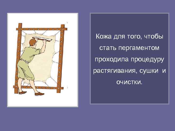 Кожа для того, чтобы стать пергаментом проходила процедуру растягивания, сушки и  очистки. 