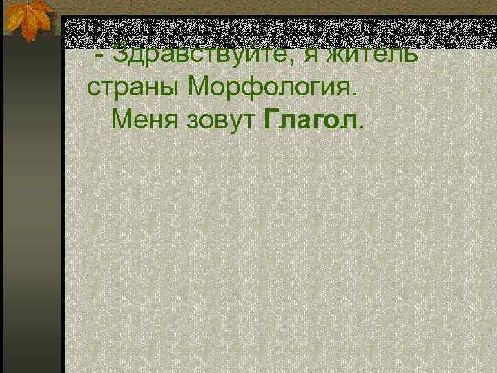  - Здравствуйте, я житель страны Морфология. Меня зовут Глагол. 