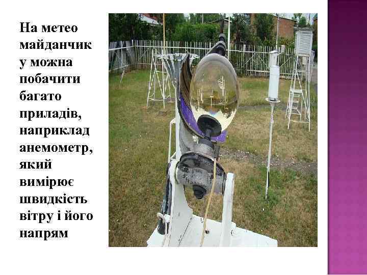 На метео майданчик у можна побачити багато приладів, наприклад анемометр, який вимірює швидкість вітру