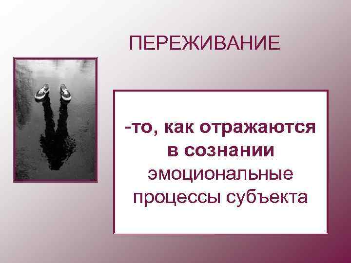 ПЕРЕЖИВАНИЕ  -то, как отражаются в сознании  эмоциональные процессы субъекта 