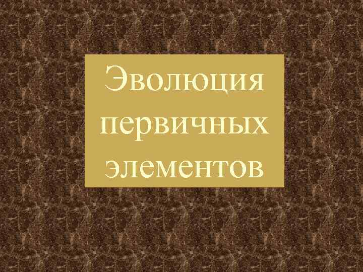Эволюция первичных элементов 