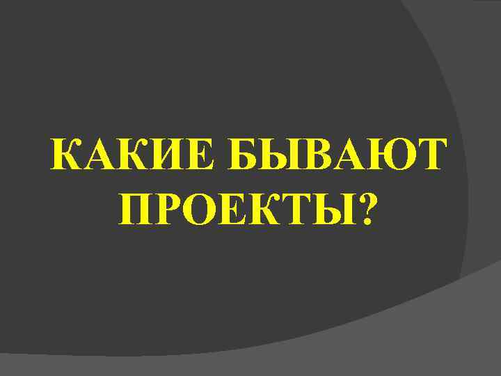КАКИЕ БЫВАЮТ  ПРОЕКТЫ? 