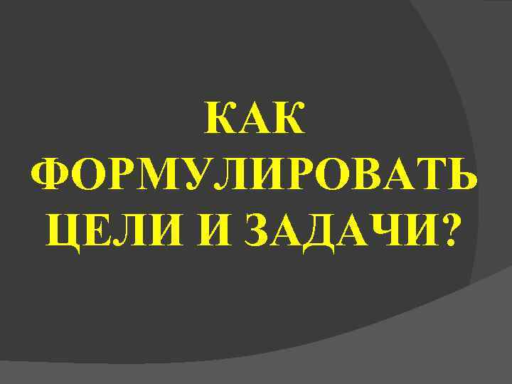  КАК ФОРМУЛИРОВАТЬ ЦЕЛИ И ЗАДАЧИ? 
