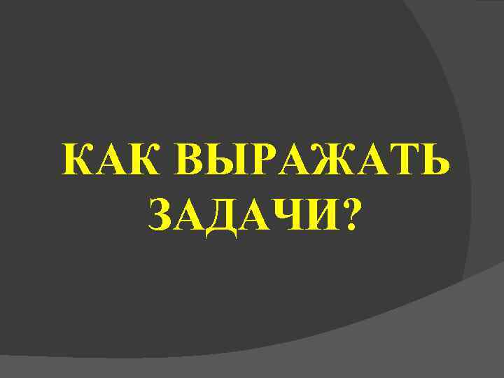 КАК ВЫРАЖАТЬ  ЗАДАЧИ? 