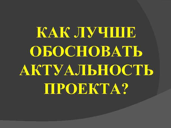  КАК ЛУЧШЕ ОБОСНОВАТЬ АКТУАЛЬНОСТЬ  ПРОЕКТА? 