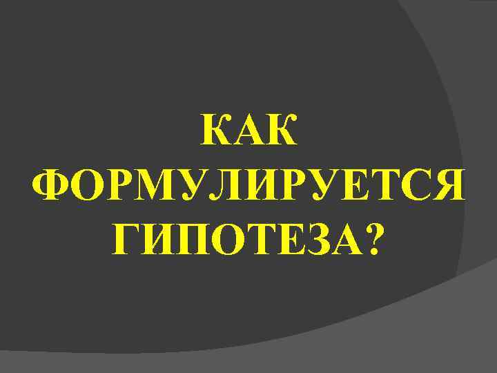  КАК ФОРМУЛИРУЕТСЯ  ГИПОТЕЗА? 