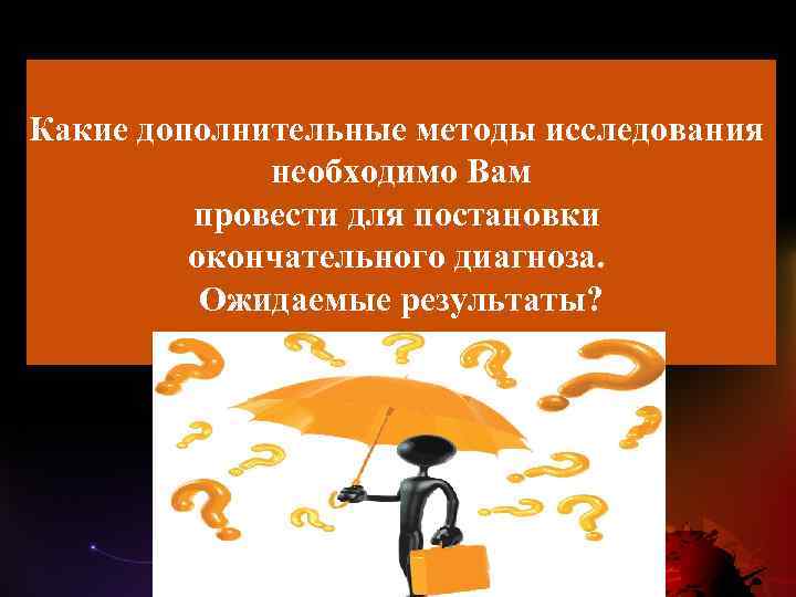 Какие дополнительные методы исследования необходимо Вам провести для постановки окончательного диагноза. Ожидаемые результаты? 