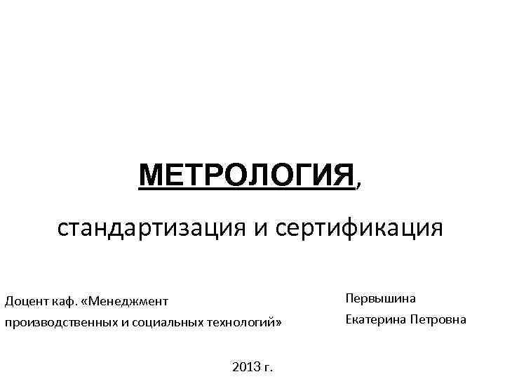 МЕТРОЛОГИЯ, стандартизация и сертификация Доцент каф. «Менеджмент Первышина производственных и социальных технологий» Екатерина Петровна