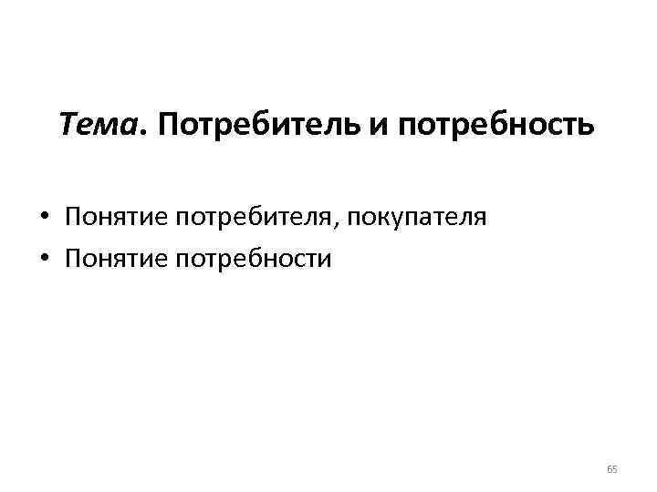 Тема. Потребитель и потребность • Понятие потребителя, покупателя • Понятие потребности 65 