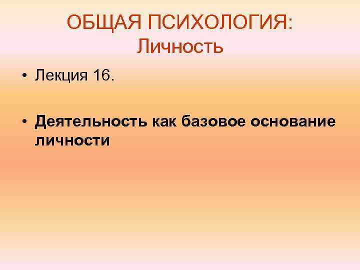  ОБЩАЯ ПСИХОЛОГИЯ:  Личность • Лекция 16.  • Деятельность как базовое основание