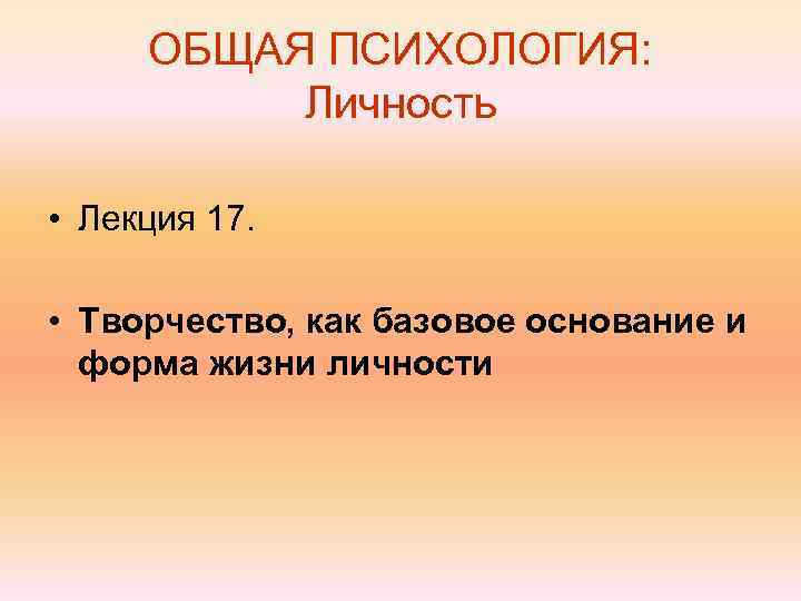  ОБЩАЯ ПСИХОЛОГИЯ:  Личность  • Лекция 17.  • Творчество, как базовое