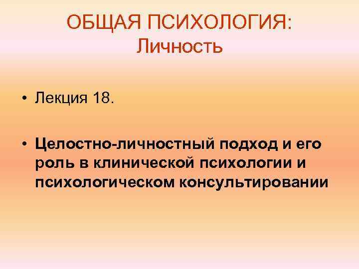  ОБЩАЯ ПСИХОЛОГИЯ:  Личность  • Лекция 18.  • Целостно-личностный подход и