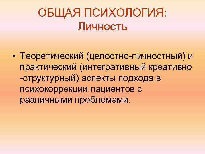  ОБЩАЯ ПСИХОЛОГИЯ:  Личность  • Теоретический (целостно-личностный) и  практический (интегративный креативно