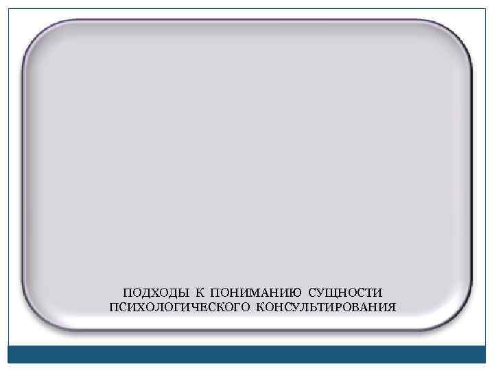  ПОДХОДЫ К ПОНИМАНИЮ СУЩНОСТИ ПСИХОЛОГИЧЕСКОГО КОНСУЛЬТИРОВАНИЯ 