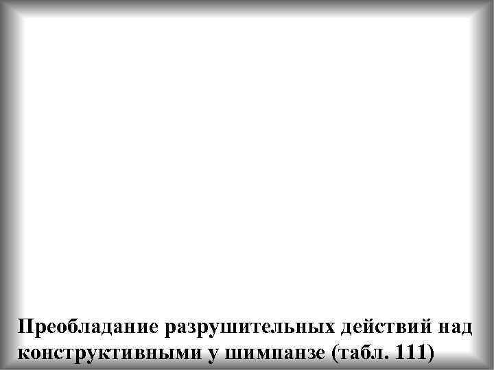 Преобладание разрушительных действий над конструктивными у шимпанзе (табл. 111) 