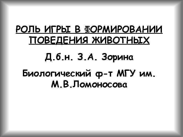 РОЛЬ ИГРЫ В ФОРМИРОВАНИИ ПОВЕДЕНИЯ ЖИВОТНЫХ Д. б. н. З. А. Зорина Биологический ф-т