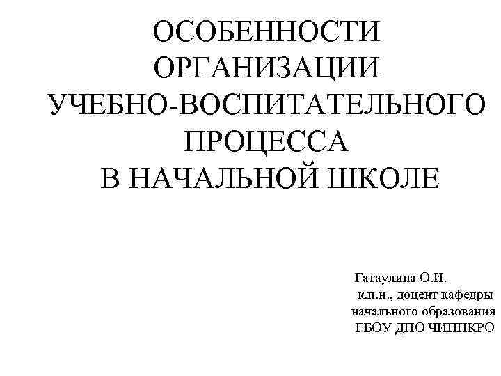 ОСОБЕННОСТИ ОРГАНИЗАЦИИ УЧЕБНО-ВОСПИТАТЕЛЬНОГО ПРОЦЕССА В НАЧАЛЬНОЙ ШКОЛЕ Гатаулина О. И. к. п. н. ,