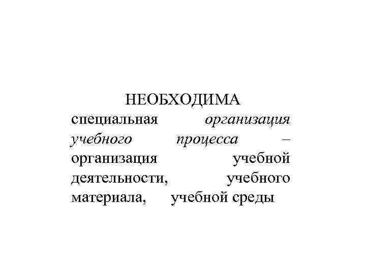 НЕОБХОДИМА специальная организация учебного процесса – организация учебной деятельности, учебного материала, учебной среды 