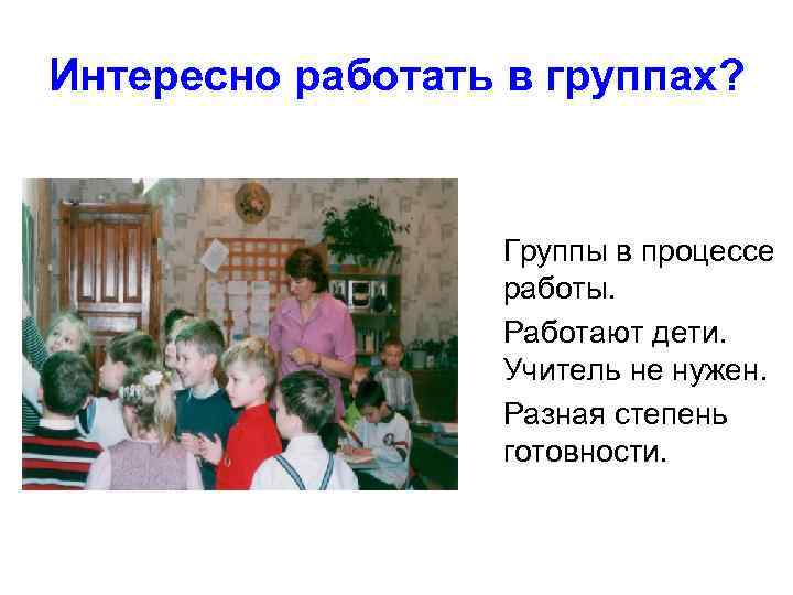 Интересно работать в группах? Группы в процессе работы. Работают дети. Учитель не нужен. Разная