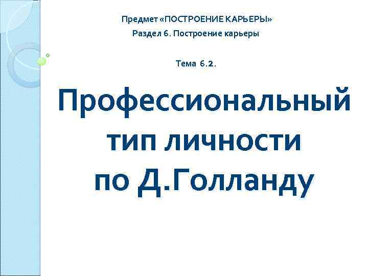Предмет «ПОСТРОЕНИЕ КАРЬЕРЫ» Раздел 6. Построение карьеры Тема 6. 2. Профессиональный тип личности по