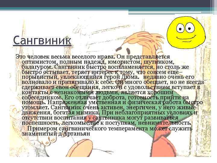 Сангвиник Это человек весьма веселого нрава. Он представляется оптимистом, полным надежд, юмористом, шутником, балагуром.