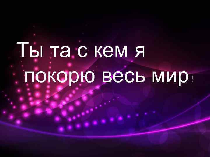 Ты та с кем я покорю весь мир ! 