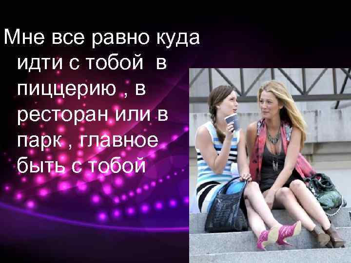 Мне все равно куда идти с тобой в пиццерию , в ресторан или в