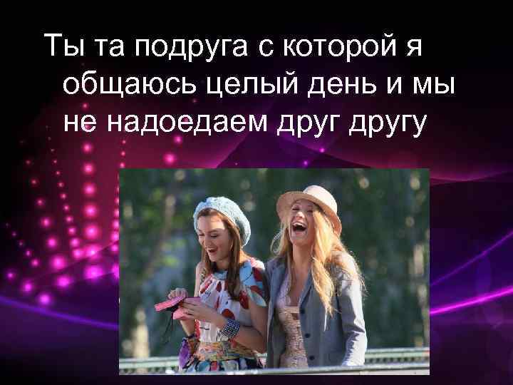 Ты та подруга с которой я общаюсь целый день и мы не надоедаем другу