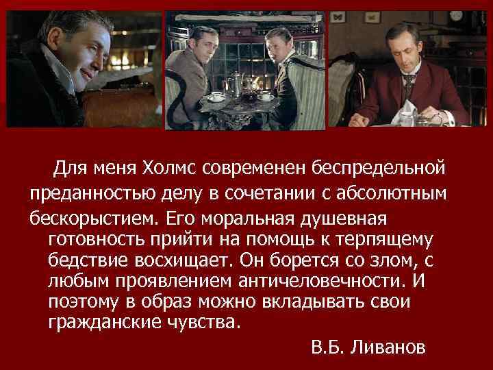 Для меня Холмс современен беспредельной преданностью делу в сочетании с абсолютным бескорыстием. Его моральная