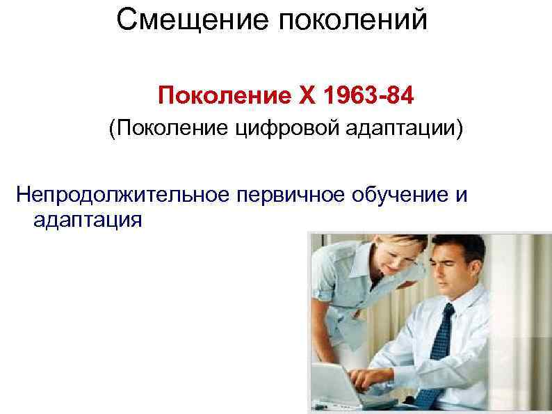 Смещение поколений Поколение X 1963 -84 (Поколение цифровой адаптации) Непродолжительное первичное обучение и адаптация