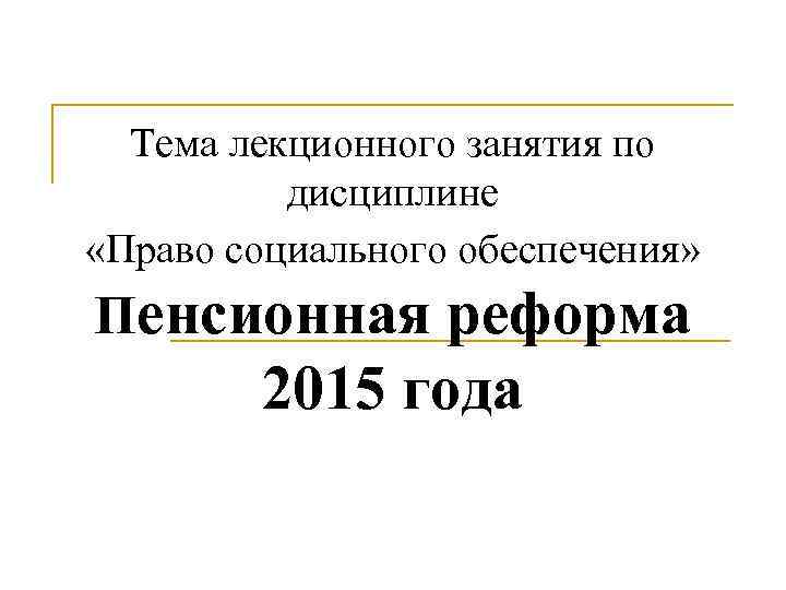 Тема лекционного занятия по дисциплине «Право социального обеспечения» Пенсионная реформа 2015 года 