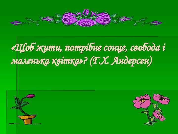  «Щоб жити, потрібне сонце, свобода і маленька квітка» ? (Г. Х. Андерсен) 