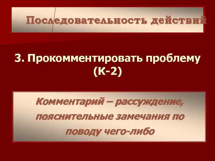 Последовательность действий 3. Прокомментировать проблему (К-2) Комментарий – рассуждение, пояснительные замечания по поводу чего-либо