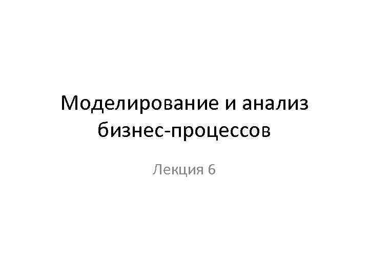 Моделирование и анализ бизнес-процессов Лекция 6 