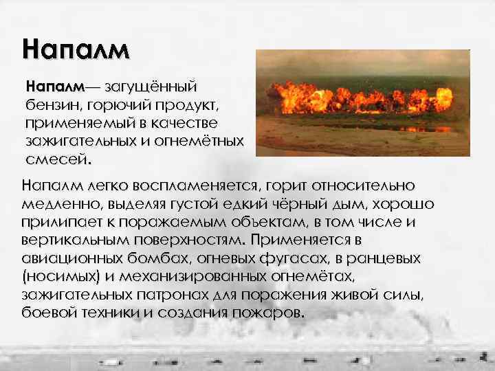 Напалм— загущённый бензин, горючий продукт, применяемый в качестве зажигательных и огнемётных смесей. Напалм легко