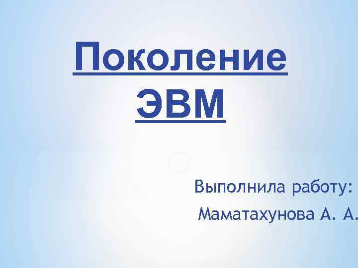 Поколение ЭВМ Выполнила работу: Маматахунова А. А. 