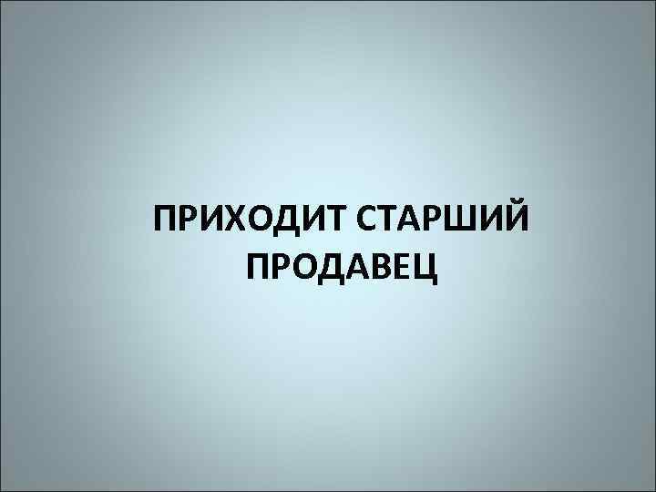 ПРИХОДИТ СТАРШИЙ ПРОДАВЕЦ 