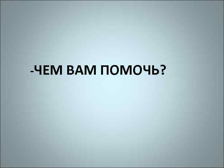 -ЧЕМ ВАМ ПОМОЧЬ? 