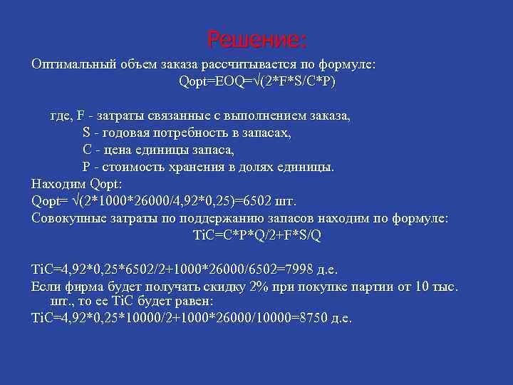 Решение: Оптимальный объем заказа рассчитывается по формуле: Qopt=EOQ=√(2*F*S/C*P) где, F - затраты связанные с