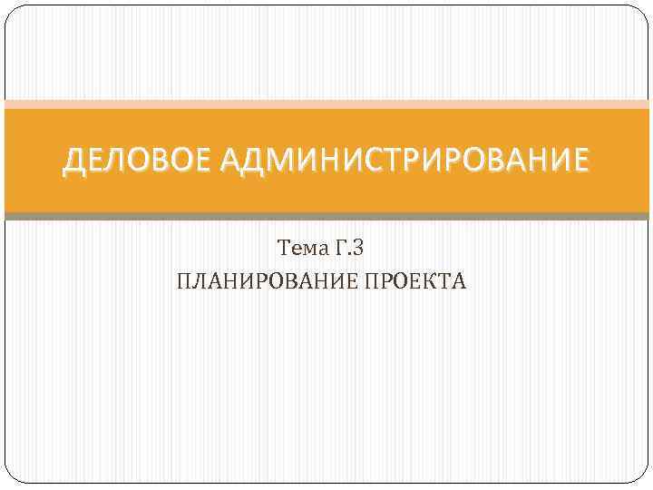 ДЕЛОВОЕ АДМИНИСТРИРОВАНИЕ Тема Г. 3 ПЛАНИРОВАНИЕ ПРОЕКТА 