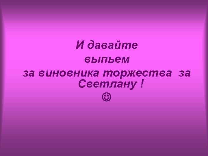 И давайте выпьем за виновника торжества за Светлану ! 
